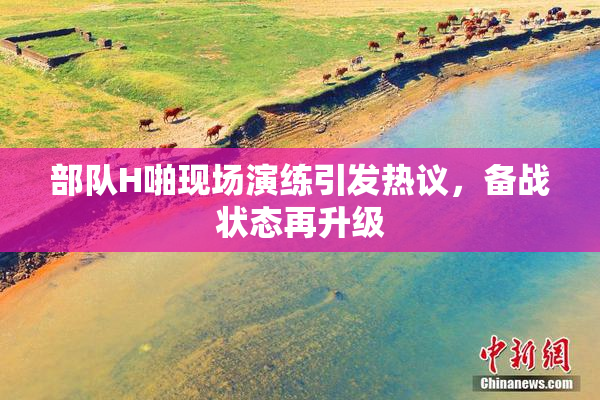 部队H啪现场演练引发热议，备战状态再升级