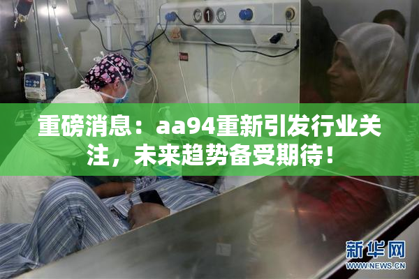 重磅消息：aa94重新引发行业关注，未来趋势备受期待！