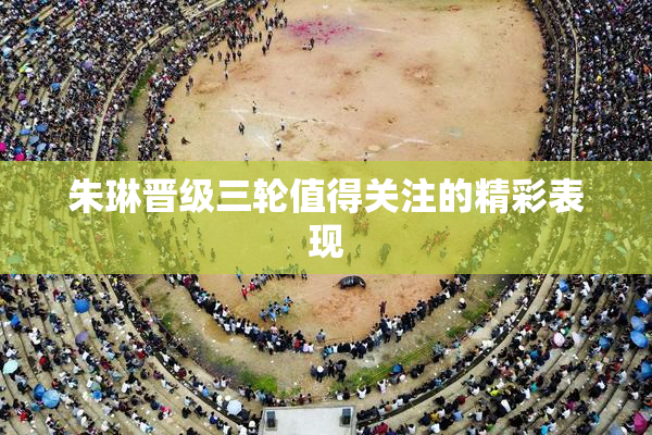 朱琳晋级三轮值得关注的精彩表现