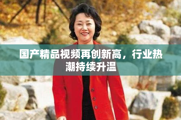 国产精品视频再创新高，行业热潮持续升温