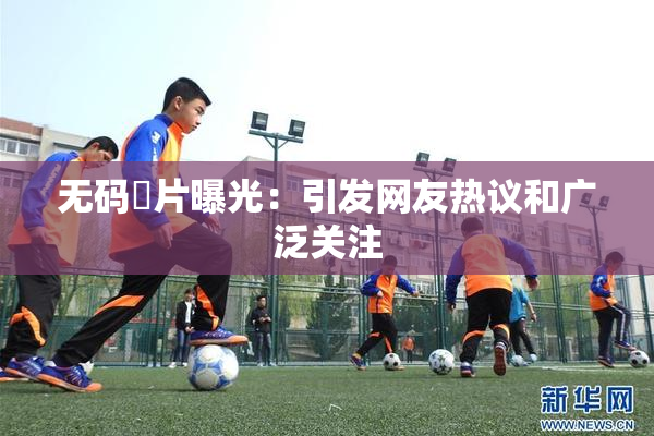 无码婬片曝光：引发网友热议和广泛关注