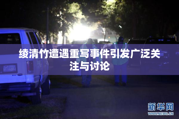 绫清竹遭遇重写事件引发广泛关注与讨论