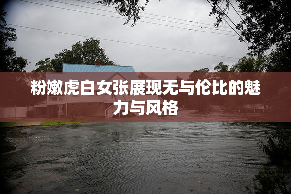 粉嫩虎白女张展现无与伦比的魅力与风格