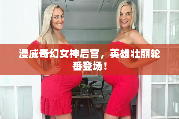 漫威奇幻女神后宫，英雄壮丽轮番登场！
