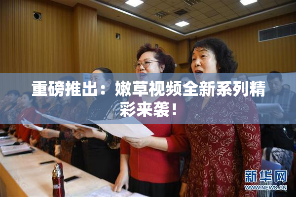 重磅推出：嫩草视频全新系列精彩来袭！