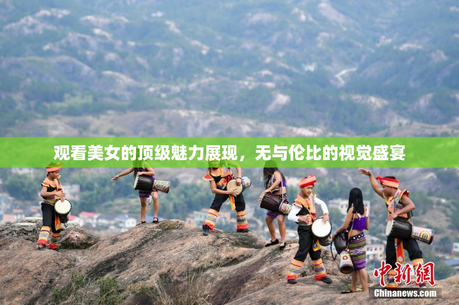 观看美女的顶级魅力展现，无与伦比的视觉盛宴