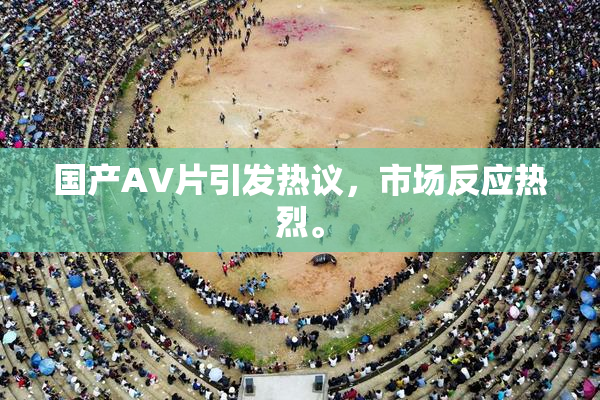 国产AV片引发热议，市场反应热烈。