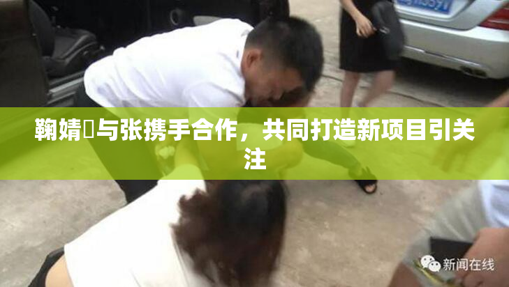 鞠婧祎与张携手合作，共同打造新项目引关注