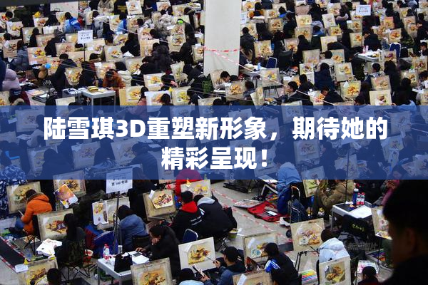 陆雪琪3D重塑新形象，期待她的精彩呈现！