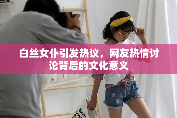 白丝女仆引发热议，网友热情讨论背后的文化意义