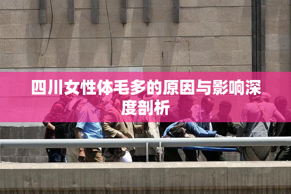 四川女性体毛多的原因与影响深度剖析