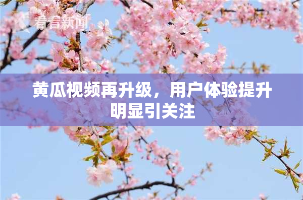 黄瓜视频再升级，用户体验提升明显引关注