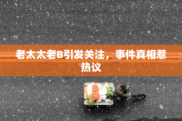 老太太老B引发关注，事件真相惹热议