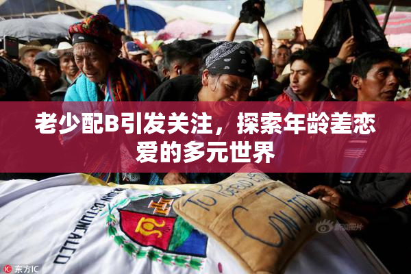 老少配B引发关注，探索年龄差恋爱的多元世界