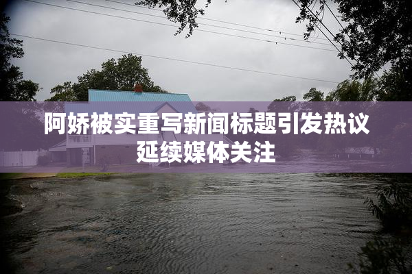 阿娇被实重写新闻标题引发热议延续媒体关注