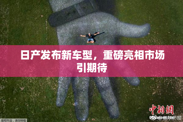 日产发布新车型，重磅亮相市场引期待