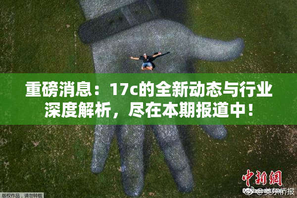 重磅消息：17c的全新动态与行业深度解析，尽在本期报道中！