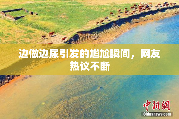 边做边尿引发的尴尬瞬间，网友热议不断