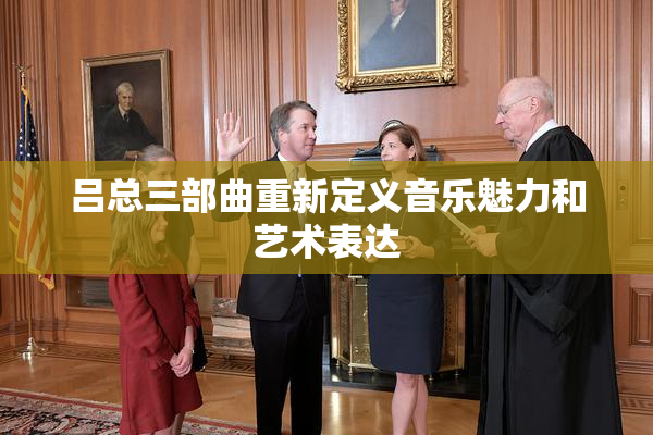 吕总三部曲重新定义音乐魅力和艺术表达