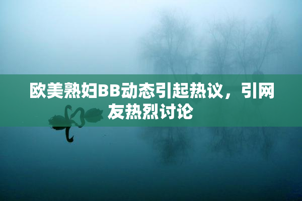 欧美熟妇BB动态引起热议，引网友热烈讨论