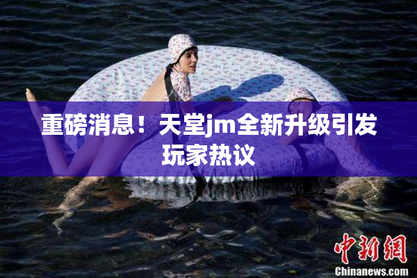 重磅消息！天堂jm全新升级引发玩家热议