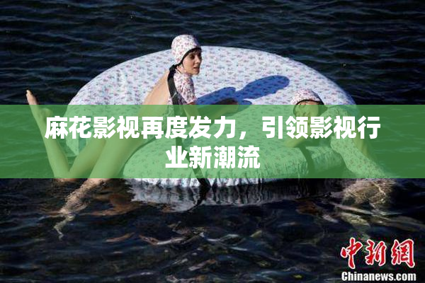 麻花影视再度发力，引领影视行业新潮流