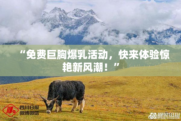 “免费巨胸爆乳活动，快来体验惊艳新风潮！”