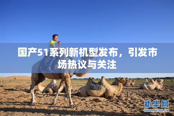 国产51系列新机型发布，引发市场热议与关注