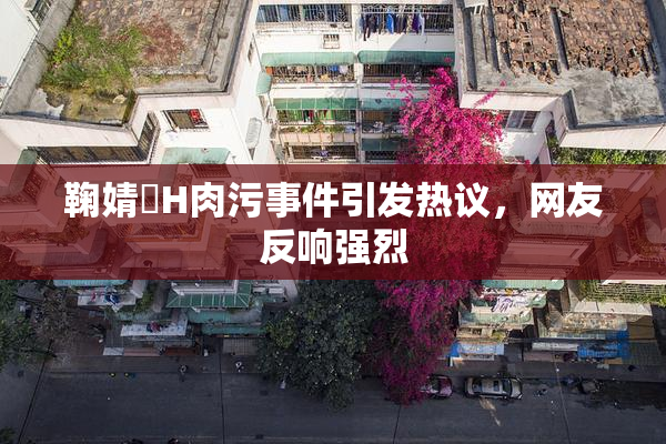 鞠婧祎H肉污事件引发热议，网友反响强烈