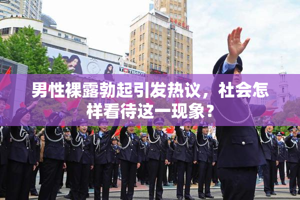 男性裸露勃起引发热议，社会怎样看待这一现象？
