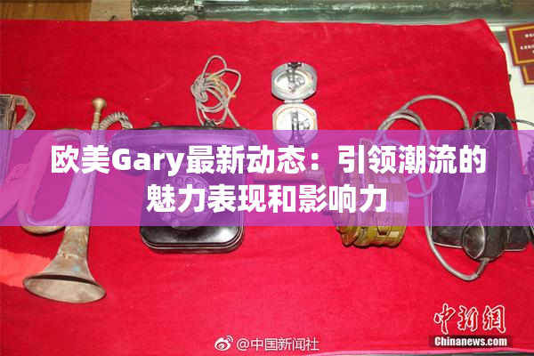 欧美Gary最新动态：引领潮流的魅力表现和影响力