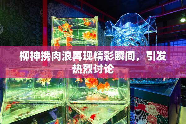 柳神携肉浪再现精彩瞬间，引发热烈讨论