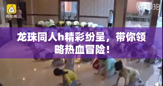 龙珠同人h精彩纷呈，带你领略热血冒险！