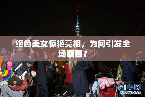 绝色美女惊艳亮相，为何引发全场瞩目？