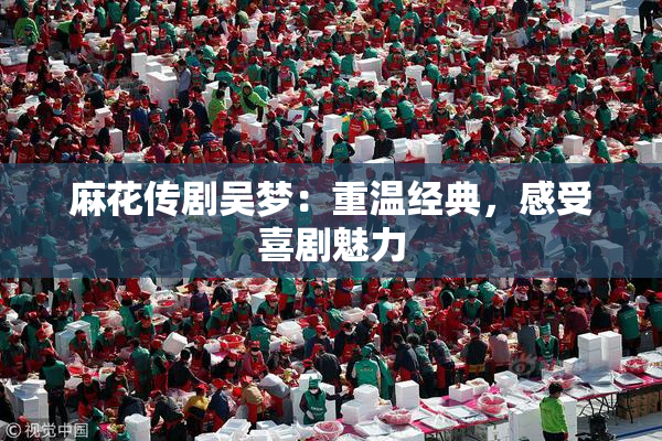 麻花传剧吴梦：重温经典，感受喜剧魅力