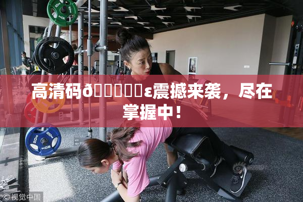 高清码🔞❌‌ε震撼来袭，尽在掌握中！