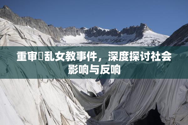 重审婬乱女教事件，深度探讨社会影响与反响