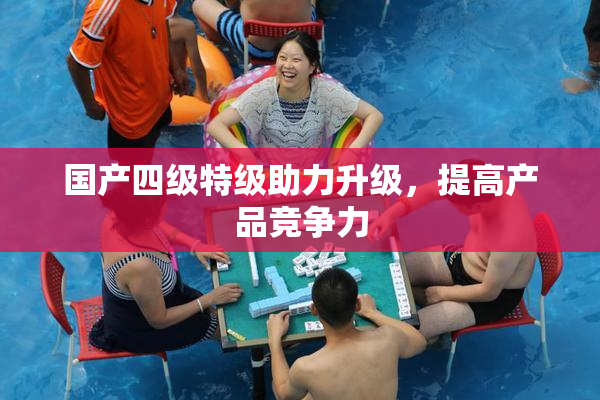 国产四级特级助力升级，提高产品竞争力