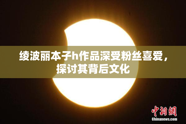 绫波丽本子h作品深受粉丝喜爱，探讨其背后文化