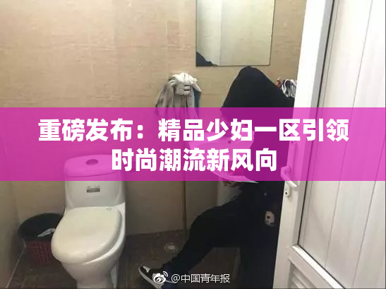 重磅发布：精品少妇一区引领时尚潮流新风向
