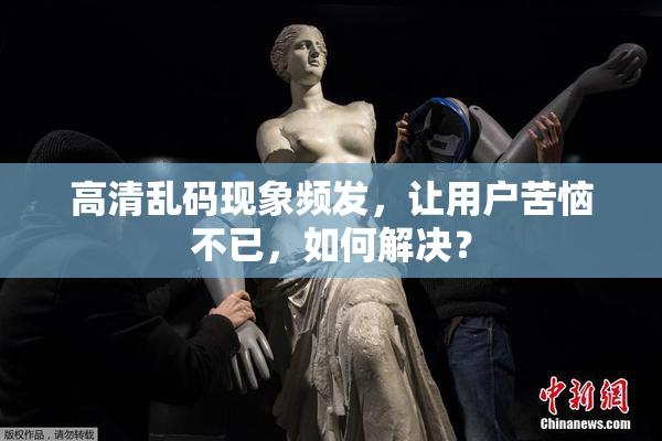 高清乱码现象频发，让用户苦恼不已，如何解决？