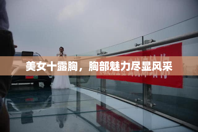 美女十露胸，胸部魅力尽显风采