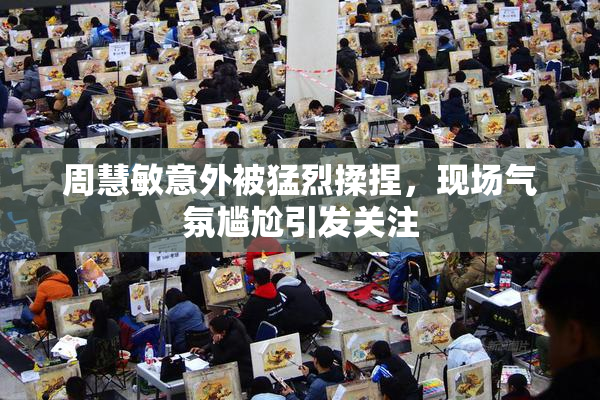 周慧敏意外被猛烈揉捏，现场气氛尴尬引发关注