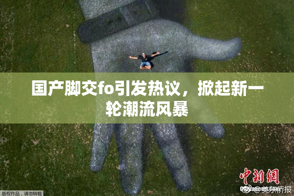 国产脚交fo引发热议，掀起新一轮潮流风暴