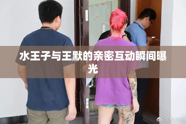 水王子与王默的亲密互动瞬间曝光