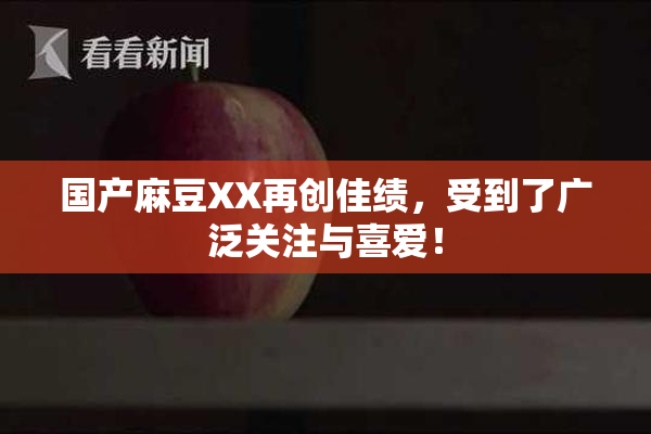 国产麻豆XX再创佳绩，受到了广泛关注与喜爱！