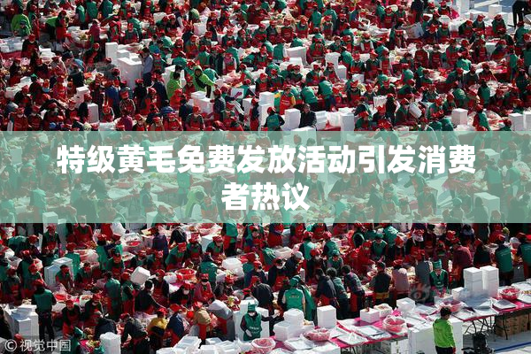 特级黄毛免费发放活动引发消费者热议