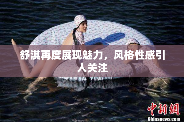 舒淇再度展现魅力，风格性感引人关注