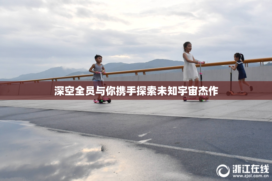 深空全员与你携手探索未知宇宙杰作