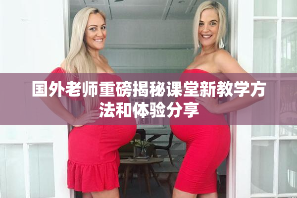 国外老师重磅揭秘课堂新教学方法和体验分享